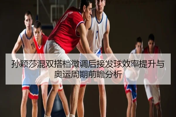 孙颖莎混双搭档微调后接发球效率提升与奥运周期前瞻分析