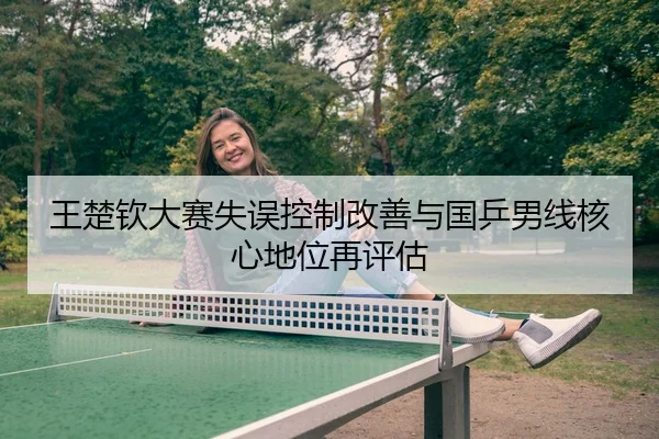 王楚钦大赛失误控制改善与国乒男线核心地位再评估