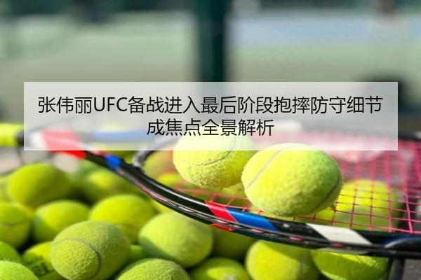 张伟丽UFC备战进入最后阶段抱摔防守细节成焦点全景解析