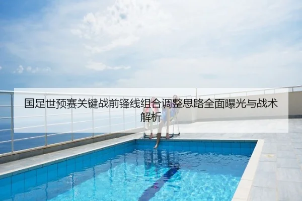 国足世预赛关键战前锋线组合调整思路全面曝光与战术解析