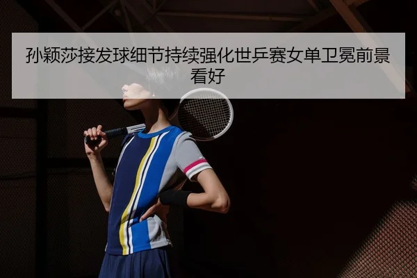 孙颖莎接发球细节持续强化世乒赛女单卫冕前景看好