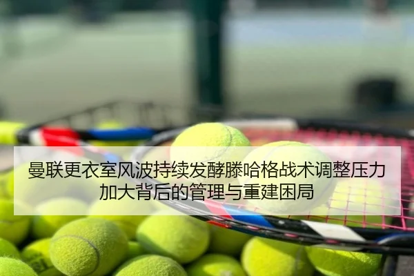 曼联更衣室风波持续发酵滕哈格战术调整压力加大背后的管理与重建困局