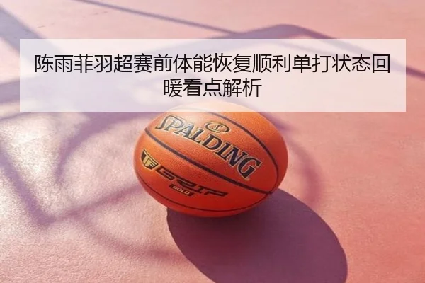 陈雨菲羽超赛前体能恢复顺利单打状态回暖看点解析